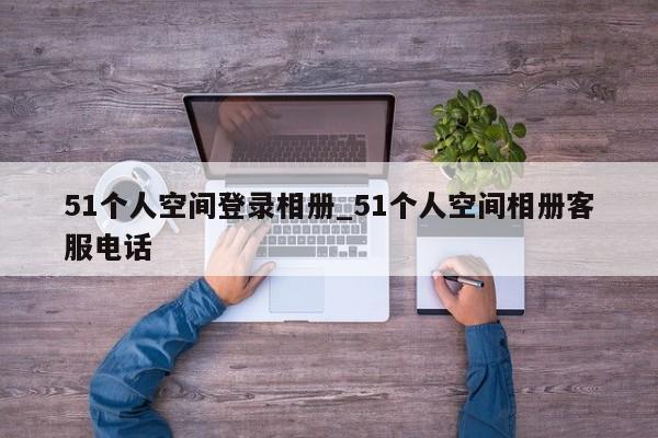 51小我空间登录相册_51小我空间相册客服德律风